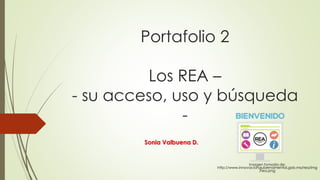 Portafolio 2 
Los REA – 
- su acceso, uso y búsqueda 
- 
Sonia Valbuena D. 
Imagen tomada de: 
http://www.innovaciongubernamental.gob.mx/rea/img 
/rea.png 
 