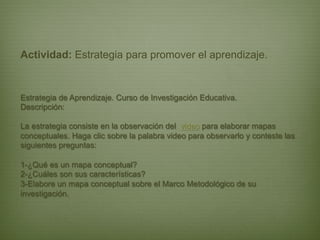 Actividad: Estrategia para promover el aprendizaje.


Estrategia de Aprendizaje. Curso de Investigación Educativa.
Descripción:

La estrategia consiste en la observación del video para elaborar mapas
conceptuales. Haga clic sobre la palabra video para observarlo y conteste las
siguientes preguntas:

1-¿Qué es un mapa conceptual?
2-¿Cuáles son sus características?
3-Elabore un mapa conceptual sobre el Marco Metodológico de su
investigación.
 