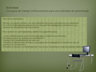 Actividad
    Consigna de trabajo (instrucciones) para una actividad de aprendizaje.

Estimadas estudiantes:

Reciban un saludo cordial y a la vez motivarlas para que continúen con sus esfuerzos.
En el Foro 3 discutiremos acerca de los enfoques de investigación y la forma en que
proponen la adquisición del conocimiento.

Para realizar sus participaciones, realice los siguientes pasos:

1- Lea cuidadosamente las lecturas asignadas y analice sus contenidos.
2-Explique qué es un enfoque de investigación.
3-Indique dos características de cada uno.
4-Señale la relación entre enfoque y paradigma de investigación, la manera en que se
construye el conocimiento.
5-Realice un aporte a lo comentado por uno de sus compañeras. Use sus propias palabras.
 