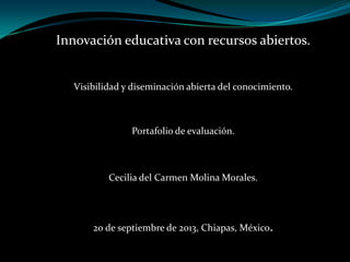 Innovación educativa con recursos abiertos.
Visibilidad y diseminación abierta del conocimiento.
Portafolio de evaluación.
Cecilia del Carmen Molina Morales.
20 de septiembre de 2013, Chiapas, México.
 