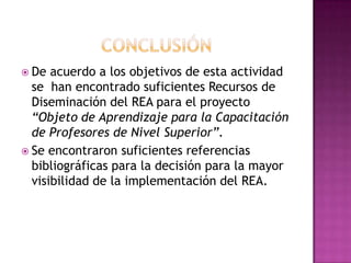  De acuerdo a los objetivos de esta actividad
se han encontrado suficientes Recursos de
Diseminación del REA para el proyecto
“Objeto de Aprendizaje para la Capacitación
de Profesores de Nivel Superior”.
 Se encontraron suficientes referencias
bibliográficas para la decisión para la mayor
visibilidad de la implementación del REA.
 