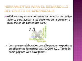  eXeLearning es una herramienta de autor de código
abierto para ayudar a los docentes en la creación y
publicación de contenidos web.
• Los recursos elaborados con eXe pueden exportarse
en diferentes formatos: IMS, SCORM 1.2… También
como páginas web navegables.
 