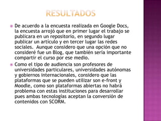  De acuerdo a la encuesta realizada en Google Docs,
la encuesta arrojó que en primer lugar el trabajo se
publicara en un repositorio, en segundo lugar
publicar un artículo y en tercer lugar las redes
sociales. Aunque considero que una opción que no
consideré fue un Blog, que también sería importante
compartir el curso por ese medio.
 Como el tipo de audiencia son profesores de
universidades particulares, universidades autónomas
y gobiernos internacionales, considero que las
plataformas que se pueden utilizar son e-front y
Moodle, como son plataformas abiertas no habrá
problema con estas instituciones para desarrollar
pues ambas tecnologías aceptan la conversión de
contenidos con SCORM.
 