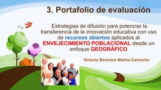 3. Portafolio de evaluación
Estrategias de difusión para potenciar la
transferencia de la innovación educativa con uso
de recursos abiertos aplicados al
ENVEJECIMIENTO POBLACIONAL desde un
enfoque GEOGRÁFICO
Victoria Berenice Molina Camacho
 