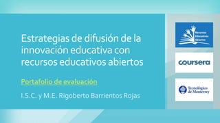 Estrategias de difusión de la 
innovación educativa con 
recursos educativos abiertos 
Portafolio de evaluación 
I.S.C. y M.E. Rigoberto Barrientos Rojas 
 
