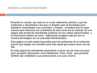 Audiencia y recurso de diseminación 
Tomando en cuenta que este es un curso netamente práctico y que los 
profesores y estudiantes a los que va dirigido usan la tecnología para 
satisfacer necesidades muy concretas y simples, consideré que la mejor 
manera para diseminar los contenidos de este curso era la creación de una 
pagina web donde los estudiantes pudieran ver los videos seleccionados y 
la información relativa al curso. Seleccioné la página web por ser un 
recurso tecnológico con el cual están familiarizados. 
Esta página no solo estará disponible para los profesores de la institución 
para la que trabajo sino también para todo aquél que quiera hacer uso de 
ella. 
Es está página los estudiantes aprenderán a hacer uso de otros recursos 
para compartir información como Slideshare, Prezi, Scrib . que permitirá 
también dar visibilidad a sus producciones y el curso mismo 
 