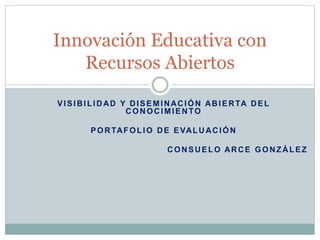 Innovación Educativa con 
Recursos Abiertos 
VISIBILIDAD Y DISEMINACIÓN ABIERTA DEL 
CONOCIMIENTO 
PORTAFOLIO DE EVALUACIÓN 
CONSUELO ARCE GONZÁLEZ 
 
