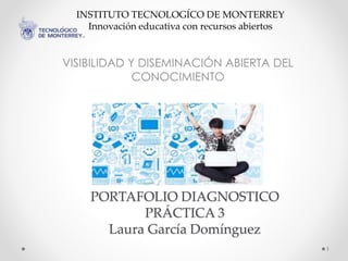 VISIBILIDAD Y DISEMINACIÓN ABIERTA DEL 
CONOCIMIENTO 
PORTAFOLIO DIAGNOSTICO 
PRÁCTICA 3 
Laura García Domínguez 
1 
INSTITUTO TECNOLOGÍCO DE MONTERREY 
Innovación educativa con recursos abiertos 
 