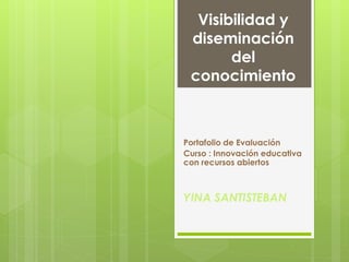 Visibilidad y 
diseminación 
del 
conocimiento 
Portafolio de Evaluación 
Curso : Innovación educativa 
con recursos abiertos 
YINA SANTISTEBAN 
 