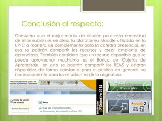 Conclusión al respecto: 
Considero que el mejor medio de difusión para esta necesidad 
de información es emplear la plataforma Moodle utilizada en la 
UPTC a manera de complemento para la catedra presencial, en 
ella se podrán compartir los recursos y crear ambiente de 
aprendizaje. También considero que un recurso disponible que se 
puede aprovechar muchísimo es el Banco de Objetos de 
Aprendizaje, en este se podrán compartir los REAS y estarán 
disponibles de forma constante para el publico en general, no 
necesariamente para los estudiantes de la asignatura. 
 
