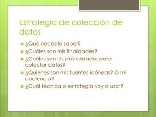 Estrategia de colección de 
datos 
 ¿Qué necesito saber? 
 ¿Cuáles son mis finalidades? 
 ¿Cuáles son las posibilidades para 
colectar datos? 
 ¿Quiénes son mis fuentes idóneas? O mi 
audiencia? 
 ¿Cuál técnica o estrategia voy a usar? 
 