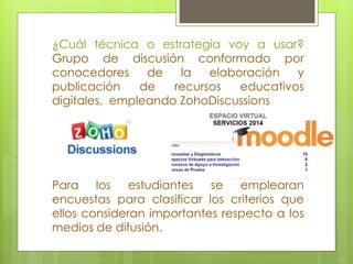¿Cuál técnica o estrategia voy a usar? 
Grupo de discusión conformado por 
conocedores de la elaboración y 
publicación de recursos educativos 
digitales, empleando ZohoDiscussions 
Para los estudiantes se emplearan 
encuestas para clasificar los criterios que 
ellos consideran importantes respecto a los 
medios de difusión. 
 