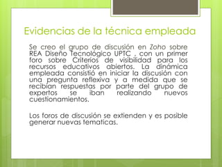 Evidencias de la técnica empleada 
Se creo el grupo de discusión en Zoho sobre 
REA Diseño Tecnológico UPTC , con un primer 
foro sobre Criterios de visibilidad para los 
recursos educativos abiertos. La dinámica 
empleada consistió en iniciar la discusión con 
una pregunta reflexiva y a medida que se 
recibían respuestas por parte del grupo de 
expertos se iban realizando nuevos 
cuestionamientos. 
Los foros de discusión se extienden y es posible 
generar nuevas tematicas. 
 