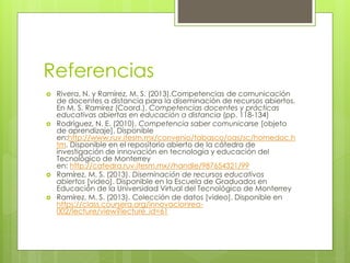 Referencias 
 Rivera, N. y Ramírez, M. S. (2013).Competencias de comunicación 
de docentes a distancia para la diseminación de recursos abiertos. 
En M. S. Ramírez (Coord.). Competencias docentes y prácticas 
educativas abiertas en educación a distancia (pp. 118-134) 
 Rodríguez, N. E. (2010). Competencia saber comunicarse [objeto 
de aprendizaje]. Disponible 
en:http://www.ruv.itesm.mx/convenio/tabasco/oas/sc/homedoc.h 
tm. Disponible en el repositorio abierto de la cátedra de 
investigación de innovación en tecnología y educación del 
Tecnológico de Monterrey 
en: http://catedra.ruv.itesm.mx//handle/987654321/99 
 Ramírez, M. S. (2013). Diseminación de recursos educativos 
abiertos [video]. Disponible en la Escuela de Graduados en 
Educación de la Universidad Virtual del Tecnológico de Monterrey 
 Ramírez, M. S. (2013). Colección de datos [video]. Disponible en 
https://class.coursera.org/innovacionrea- 
002/lecture/view?lecture_id=61 
