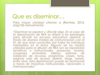 Que es diseminar… 
Para mayor claridad citemos a (Ramírez, 2013, 
pág123) textualmente: 
“Diseminar es esparcir y difundir algo. En el caso de 
la diseminación de REA se refiere a las estrategias 
para difundir los recursos educativos abiertos a 
través de diversos medios de comunicación con el 
fin de que sean conocidos por todos los individuos 
interesados en el tema. Algunos de los medios 
utilizados para la difusión de REA son los repositorios 
temáticos o institucionales, proyectos, revistas, 
congresos, seminarios, talleres, sistemas de 
indización de recursos, programas, clases, foros, 
páginas web de acceso abierto, blogs, tweets, 
entre otros. Esta diseminación puede ser promovida 
a través de iniciativas institucionales, nacionales o 
internacionales.” 
 