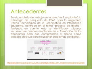 Antecedentes 
En el portafolio de trabajo en la semana 2 se planteó la 
estrategia de búsqueda de REAS para la asignatura 
Diseño Tecnológico de la Licenciatura en Informática 
Educativa, centrado en el tema “proceso de diseño”. 
Teniendo en cuenta esto se identificaron algunos 
recursos que pueden emplearse en la formación de los 
estudiantes para que comprendan el diseño como 
proceso creativo para solucionar problemas cotidianos. 
http://prezi.com/volawzt-sw4y/?utm_campaign=share&utm_medium=copy&rc=ex0share 
 