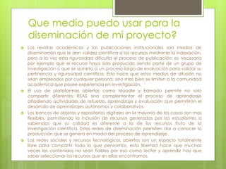 Que medio puedo usar para la 
diseminación de mi proyecto? 
 Las revistas académicas y las publicaciones institucionales son medios de 
diseminación que le dan validez científica a los recursos mediante la indexación, 
pero a la vez esta rigurosidad dificulta el proceso de publicación: es necesario 
por ejemplo que el recurso haya sido producido siendo parte de un grupo de 
investigación o que se someta a un proceso largo de evaluación para validar su 
pertinencia y rigurosidad científica. Esto hace que estos medios de difusión no 
sean empleados por cualquier persona, sino mas bien se limiten a la comunidad 
académica que posee experiencia en investigación. 
 El uso de plataformas abiertas como Moodle y Edmodo permite no solo 
compartir diferentes REAS sino complementar el proceso de aprendizaje 
añadiendo actividades de refuerzo, aprendizaje y evaluación que permitirán el 
desarrollo de aprendizajes autónomos y colaborativos. 
 Los bancos de objetos y repositorios digitales en la mayoría de los casos son mas 
flexibles, permitiendo la inclusión de recursos generados por los estudiantes a 
sabiendas que su calidad es diferente a la de los recursos fruto de la 
investigación científica. Estas redes de diseminación permiten dar a conocer la 
producción que se genera en medio del proceso de aprendizaje. 
 Las redes sociales y recursos tecnológicos abiertos son un espacio totalmente 
libre para compartir todo lo que pensamos, esta libertad hace que muchas 
veces los contenidos no sean fiables por eso como lector y aprendiz hay que 
saber seleccionar los recursos que en ellas encontramos. 
 
