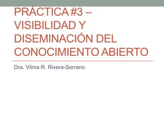 PRÁCTICA #3 –
VISIBILIDAD Y
DISEMINACIÓN DEL
CONOCIMIENTO ABIERTO
Dra. Vilma R. Rivera-Serrano
 