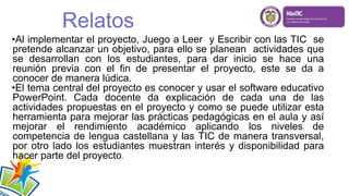 •Al implementar el proyecto, Juego a Leer y Escribir con las TIC se
pretende alcanzar un objetivo, para ello se planean actividades que
se desarrollan con los estudiantes, para dar inicio se hace una
reunión previa con el fin de presentar el proyecto, este se da a
conocer de manera lúdica.
•El tema central del proyecto es conocer y usar el software educativo
PowerPoint. Cada docente da explicación de cada una de las
actividades propuestas en el proyecto y como se puede utilizar esta
herramienta para mejorar las prácticas pedagógicas en el aula y así
mejorar el rendimiento académico aplicando los niveles de
competencia de lengua castellana y las TIC de manera transversal,
por otro lado los estudiantes muestran interés y disponibilidad para
hacer parte del proyecto.
Relatos
 