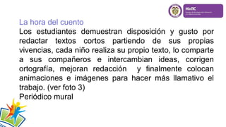 La hora del cuento
Los estudiantes demuestran disposición y gusto por
redactar textos cortos partiendo de sus propias
vivencias, cada niño realiza su propio texto, lo comparte
a sus compañeros e intercambian ideas, corrigen
ortografía, mejoran redacción y finalmente colocan
animaciones e imágenes para hacer más llamativo el
trabajo. (ver foto 3)
Periódico mural
 