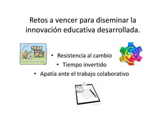 Retos a vencer para diseminar la
innovación educativa desarrollada.
• Resistencia al cambio
• Tiempo invertido
• Apatía ante el trabajo colaborativo
 
