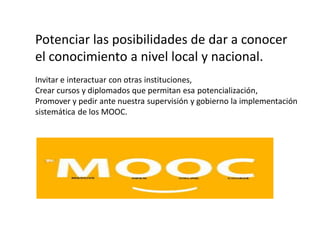 Potenciar las posibilidades de dar a conocer
el conocimiento a nivel local y nacional.
Invitar e interactuar con otras instituciones,
Crear cursos y diplomados que permitan esa potencialización,
Promover y pedir ante nuestra supervisión y gobierno la implementación
sistemática de los MOOC.
 