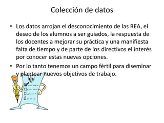 Colección de datos
• Los datos arrojan el desconocimiento de las REA, el
deseo de los alumnos a ser guiados, la respuesta de
los docentes a mejorar su práctica y una manifiesta
falta de tiempo y de parte de los directivos el interés
por conocer estas nuevas opciones.
• Por lo tanto tenemos un campo fértil para diseminar
y plantear nuevos objetivos de trabajo.
 