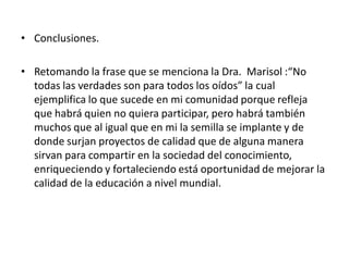 • Conclusiones.
• Retomando la frase que se menciona la Dra. Marisol :“No
todas las verdades son para todos los oídos” la cual
ejemplifica lo que sucede en mi comunidad porque refleja
que habrá quien no quiera participar, pero habrá también
muchos que al igual que en mi la semilla se implante y de
donde surjan proyectos de calidad que de alguna manera
sirvan para compartir en la sociedad del conocimiento,
enriqueciendo y fortaleciendo está oportunidad de mejorar la
calidad de la educación a nivel mundial.
 