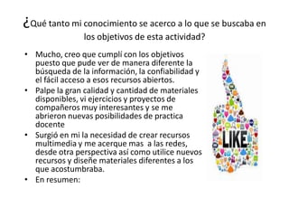 ¿Qué tanto mi conocimiento se acerco a lo que se buscaba en
los objetivos de esta actividad?
• Mucho, creo que cumplí con los objetivos
puesto que pude ver de manera diferente la
búsqueda de la información, la confiabilidad y
el fácil acceso a esos recursos abiertos.
• Palpe la gran calidad y cantidad de materiales
disponibles, vi ejercicios y proyectos de
compañeros muy interesantes y se me
abrieron nuevas posibilidades de practica
docente
• Surgió en mi la necesidad de crear recursos
multimedia y me acerque mas a las redes,
desde otra perspectiva así como utilice nuevos
recursos y diseñe materiales diferentes a los
que acostumbraba.
• En resumen:
 