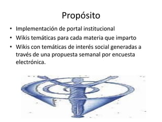 Propósito
• Implementación de portal institucional
• Wikis temáticas para cada materia que imparto
• Wikis con temáticas de interés social generadas a
través de una propuesta semanal por encuesta
electrónica.
 