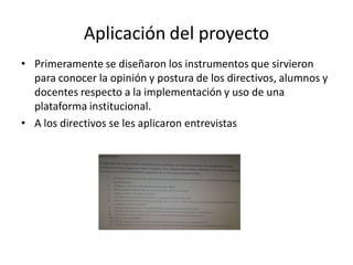 Aplicación del proyecto
• Primeramente se diseñaron los instrumentos que sirvieron
para conocer la opinión y postura de los directivos, alumnos y
docentes respecto a la implementación y uso de una
plataforma institucional.
• A los directivos se les aplicaron entrevistas
 