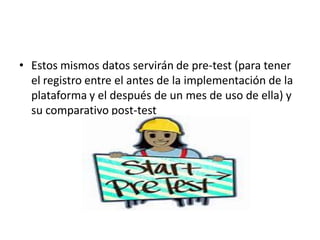 • Estos mismos datos servirán de pre-test (para tener
el registro entre el antes de la implementación de la
plataforma y el después de un mes de uso de ella) y
su comparativo post-test
 