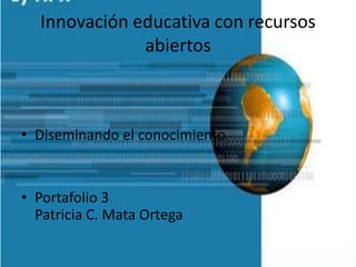 Innovación educativa con recursos
abiertos
• Diseminando el conocimiento
• Portafolio 3
Patricia C. Mata Ortega
 