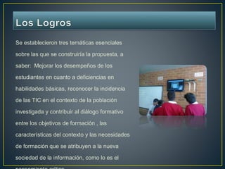 Se establecieron tres temáticas esenciales 
sobre las que se construiría la propuesta, a 
saber: Mejorar los desempeños de los 
estudiantes en cuanto a deficiencias en 
habilidades básicas, reconocer la incidencia 
de las TIC en el contexto de la población 
investigada y contribuir al diálogo formativo 
entre los objetivos de formación , las 
características del contexto y las necesidades 
de formación que se atribuyen a la nueva 
sociedad de la información, como lo es el 
pensamiento crítico. 
 