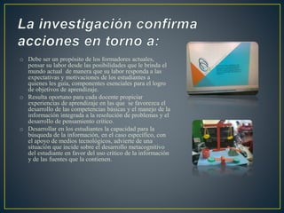 o Debe ser un propósito de los formadores actuales, 
pensar su labor desde las posibilidades que le brinda el 
mundo actual de manera que su labor responda a las 
expectativas y motivaciones de los estudiantes a 
quienes les guía, componentes esenciales para el logro 
de objetivos de aprendizaje. 
o Resulta oportuno para cada docente propiciar 
experiencias de aprendizaje en las que se favorezca el 
desarrollo de las competencias básicas y el manejo de la 
información integrada a la resolución de problemas y el 
desarrollo de pensamiento crítico. 
o Desarrollar en los estudiantes la capacidad para la 
búsqueda de la información, en el caso específico, con 
el apoyo de medios tecnológicos, advierte de una 
situación que incide sobre el desarrollo metacognitivo 
del estudiante en favor del uso crítico de la información 
y de las fuentes que la contienen. 
