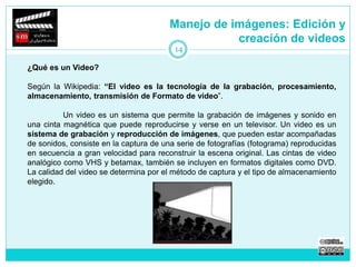 Manejo de imágenes: Edición y 
creación de videos 
¿Qué es un Video? 
14 
Según la Wikipedia: “El video es la tecnología de la grabación, procesamiento, 
almacenamiento, transmisión de Formato de video”. 
Un video es un sistema que permite la grabación de imágenes y sonido en 
una cinta magnética que puede reproducirse y verse en un televisor. Un video es un 
sistema de grabación y reproducción de imágenes, que pueden estar acompañadas 
de sonidos, consiste en la captura de una serie de fotografías (fotograma) reproducidas 
en secuencia a gran velocidad para reconstruir la escena original. Las cintas de video 
analógico como VHS y betamax, también se incluyen en formatos digitales como DVD. 
La calidad del video se determina por el método de captura y el tipo de almacenamiento 
elegido. 
 