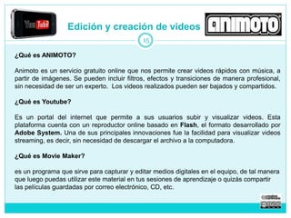 Edición y creación de videos 
¿Qué es ANIMOTO? 
15 
Animoto es un servicio gratuito online que nos permite crear videos rápidos con música, a 
partir de imágenes. Se pueden incluir filtros, efectos y transiciones de manera profesional, 
sin necesidad de ser un experto. Los videos realizados pueden ser bajados y compartidos. 
¿Qué es Youtube? 
Es un portal del internet que permite a sus usuarios subir y visualizar videos. Esta 
plataforma cuenta con un reproductor online basado en Flash, el formato desarrollado por 
Adobe System. Una de sus principales innovaciones fue la facilidad para visualizar videos 
streaming, es decir, sin necesidad de descargar el archivo a la computadora. 
¿Qué es Movie Maker? 
es un programa que sirve para capturar y editar medios digitales en el equipo, de tal manera 
que luego puedas utilizar este material en tus sesiones de aprendizaje o quizás compartir 
las películas guardadas por correo electrónico, CD, etc. 
 