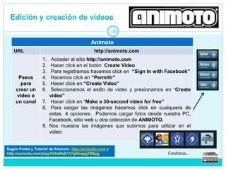 Edición y creación de videos 
Animoto 
URL http://animoto.com 
Pasos 
para 
crear un 
video o 
un canal 
1. Acceder al sitio http://animoto.com 
2. Hacer click en el botón Create Video 
3. Para registrarnos hacemos click en “Sign In with Facebook” 
4. Hacemos click en “Permitir” 
5. Hacer click en “Create Video” 
6. Seleccionamos el estilo de video y presionamos en “Create 
video” 
7. Hacer click en “Make a 30-second video for free” 
8. Para cargar las imágenes hacemos click en cualquiera de 
estas 4 opciones. Podemos cargar fotos desde nuestra PC, 
Facebook, sitio web u otra colección de ANIMOTO. 
9. Nos muestra las imágenes que subimos para utilizar en el 
video: 
16 
Según Portal y Tutorial de Animoto. http://animoto.com 
http://animoto.com/play/934eWaB117qhfvqeg1B6pg Continua… 
 
