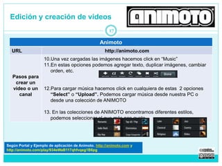 Edición y creación de videos 
17 
Animoto 
URL http://animoto.com 
Pasos para 
crear un 
video o un 
canal 
10.Una vez cargadas las imágenes hacemos click en “Music” 
11.En estas opciones podemos agregar texto, duplicar imágenes, cambiar 
orden, etc. 
12.Para cargar música hacemos click en cualquiera de estas 2 opciones 
“Select” o “Upload”. Podemos cargar música desde nuestra PC o 
desde una colección de ANIMOTO 
13. En las colecciones de ANIMOTO encontramos diferentes estilos, 
podemos seleccionar el que más nos guste 
Según Portal y Tutorial de Animoto. http://animoto.com 
http://animoto.com/play/934eWaB117qhfvqeg1B6pg 
 