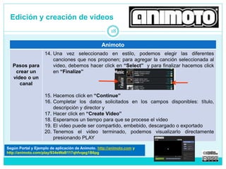 Edición y creación de videos 
Animoto 
Pasos para 
crear un 
video o un 
canal 
14. Una vez seleccionado en estilo, podemos elegir las diferentes 
canciones que nos proponen; para agregar la canción seleccionada al 
video, debemos hacer click en “Select” y para finalizar hacemos click 
en “Finalize” 
15. Hacemos click en “Continue” 
16. Completar los datos solicitados en los campos disponibles: título, 
descripción y director y 
17. Hacer click en “Create Video” 
18. Esperamos un tiempo para que se procese el video 
19. El video puede ser compartido, embebido, descargado o exportado 
20. Tenemos el video terminado, podemos visualizarlo directamente 
presionando PLAY 
18 
Según Portal y Tutorial de Animoto. http://animoto.com 
http://animoto.com/play/934eWaB117qhfvqeg1B6pg 
 
