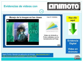 Evidencias de videos con 
19 
Haz clic 
aquí 
Evidencia 
Digital 
Video en 
Según Portal y Tutorial de Animoto. http://animoto.com Animoto 
http://animoto.com/play/934eWaB117qhfvqeg1B6pg 
 