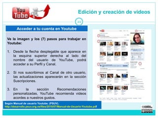 Acceder a tu cuenta en Youtube 
Edición y creación de videos 
22 
Ve la imagen y los (7) pasos para trabajar en 
Youtube: 
1. Desde la flecha desplegable que aparece en 
la esquina superior derecha al lado del 
nombre del usuario de YouTube, podrá 
acceder a su Perfil y Canal. 
2. Si nos suscribimos al Canal de otro usuario, 
las actualizaciones aparecerán en la sección 
Suscripciones. 
3. En la sección Recomendaciones 
personalizadas, YouTube recomienda videos 
acordes a nuestros gustos. 
Según Manual de usuario Youtube. (PSUV). 
http://desarrollo.psuv.org.ve/files/2010/07/Manual-de-Usuario-Youtube.pdf 
 