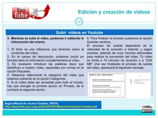 Edición y creación de videos 
Subir videos en Youtube 
3. Mientras se sube el vídeo, podemos ir editando la 
información del mismo. 
1. El título es una referencia que tenemos sobre el 
contenido del vídeo. 
2. En el campo de descripción, podemos incluir en 
formato texto la información complementaria al vídeo. 
3. Es necesario introducir las palabras clave que 
identifican a nuestro vídeo, separadas por comas en la 
opción Etiquetas. 
4. Debemos seleccionar la categoría del vídeo que 
estamos subiendo en la opción Categorías. 
5. Si el vídeo debe ser accesible para todo el mundo, 
hay que escoger la primera opción en Privado, de lo 
contrario la segunda opción. 
6. Para finalizar el proceso pulsamos la opción 
Guardar cambios. 
El proceso de subida dependerá de la 
velocidad de la conexión a Internet, y según 
youtube, además de unos minutos adicionales 
para realizar la conversión del vídeo. Tu vídeo 
se limita a 10 minutos de duración y a 1024 
MB” Una vez finalizado el proceso de subida 
del video, aparecerá el siguiente mensaje: 
26 
Según Manual de usuario Youtube. (PSUV). 
http://desarrollo.psuv.org.ve/files/2010/07/Manual-de-Usuario-Youtube.pdf 
 