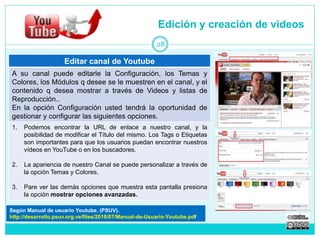 Editar canal de Youtube 
A su canal puede editarle la Configuración, los Temas y 
Colores, los Módulos q desee se le muestren en el canal, y el 
contenido q desea mostrar a través de Videos y listas de 
Reproducción.. 
En la opción Configuración usted tendrá la oportunidad de 
gestionar y configurar las siguientes opciones. 
1. Podemos encontrar la URL de enlace a nuestro canal, y la 
posibilidad de modificar el Título del mismo. Los Tags o Etiquetas 
son importantes para que los usuarios puedan encontrar nuestros 
vídeos en YouTube o en los buscadores. 
2. La apariencia de nuestro Canal se puede personalizar a través de 
la opción Temas y Colores. 
3. Pare ver las demás opciones que muestra esta pantalla presiona 
la opción mostrar opciones avanzadas. 
Edición y creación de videos 
28 
Según Manual de usuario Youtube. (PSUV). 
http://desarrollo.psuv.org.ve/files/2010/07/Manual-de-Usuario-Youtube.pdf 
 