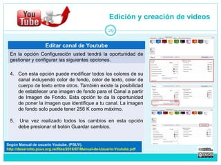 Editar canal de Youtube 
Edición y creación de videos 
29 
En la opción Configuración usted tendrá la oportunidad de 
gestionar y configurar las siguientes opciones. 
4. Con esta opción puede modificar todos los colores de su 
canal incluyendo color de fondo, color de texto, color de 
cuerpo de texto entre otros. También existe la posibilidad 
de establecer una imagen de fondo para el Canal a partir 
de Imagen de Fondo. Esta opción te da la oportunidad 
de poner la imagen que identifique a tu canal. La imagen 
de fondo solo puede tener 256 K como máximo. 
5. Una vez realizado todos los cambios en esta opción 
debe presionar el botón Guardar cambios. 
Según Manual de usuario Youtube. (PSUV). 
http://desarrollo.psuv.org.ve/files/2010/07/Manual-de-Usuario-Youtube.pdf 
 