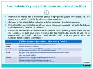 Las historietas y los comic como recursos didácticos 
3 
7. Posibilitar el interés por la diferentes grafías y tipografías, juegos con textos, etc., de 
cara a una profesión como la de fotocompositor o grafista. 
8. Conocer el manejo de la luz y el color, y de los espacios…diseñador promesa. 
9. Entender diferentes modelos narrativos, viñeta secuencia, narración paralela, flash-back 
todo lo necesario para ser un cineasta 
10. Diferenciar la narración audiovisual (en función del tiempo) de la grafovisual (en función 
del espacio), lo cual sirve para moverse por los hipermedia, donde el uso de la 
comunicación en función del tiempo está vedado debido a la aun pobre calidad de 
nuestras actuales redes telemáticas “. 
(5) Herramientas para crear Historietas y Cómics 
Storybird http://www.educacontic.es/blog/crea-e-ilustra-cuentos-con-storybird 
Scratch http://www.mundoeduca.es/scratch/ 
Comic Life http://greav.ub.edu/relatosdigitales/PDF/Tutorial_comic_castellano_v1.pdf 
http://www.youtube.com/watch?v=SxoLKYEiXjQ&feature=youtu.be 
PIXTON https://sites.google.com/site/pizarradigitalycompdigital/pixton-creacion-de-comics-digitales 
http://Pixton.com/es/:31epymec 
http://Pixton.com/es/:3rbkbgyn 
ToonDoo http://www.youtube.com/watch?v=ZOBj9loFrX4&feature=youtu.be 
http://www.toondoo.com/MyToondoo.toon 
http://www.toondoo.com/editToondoo.jsp?toonId=6420190 
http://congresoedutic.com/photo/viaje-a-la-luna-zaida-quiame-1 
 