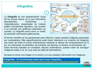 Infografías 
La infografía es una representación visual 
de los propios textos; en la que intervienen 
descripciones, narraciones o 
interpretaciones, presentadas de manera 
gráfica normalmente figurativa, que pueden 
o no coincidir con grafismos abstractos y/o 
sonidos. La infografía nació como un medio 
de transmitir información gráficamente. 
8 
El término también se ha popularizado para referirse a todas aquellas imágenes generadas 
por computadora. Más específicamente suele hacer referencia a la creación de imágenes 
que tratan de imitar el mundo tridimensional mediante el cálculo del comportamiento de la 
luz, los volúmenes, la atmósfera, las sombras, las texturas, la cámara, el movimiento, etc. 
Estas técnicas basadas en complejos cálculos matemáticos, pueden tratar de conseguir 
imágenes reales o no, en cuyo caso se habla de fotorrealismo. 
Se basa en poner una imagen en el centro y en sus costados información con imágenes. 
Infografías. (7) herramientas online para crear infografías: 
http://www.ipixelestudio.com/blog/herramientas-gratuitas-crear-infografias-gratis.html 
 