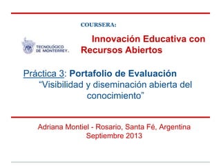 Innovación Educativa con
Recursos Abiertos
Adriana Montiel - Rosario, Santa Fé, Argentina
Septiembre 2013
Práctica 3: Portafolio de Evaluación
“Visibilidad y diseminación abierta del
conocimiento”
COURSERA:
 