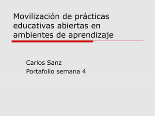 Movilización de prácticas
educativas abiertas en
ambientes de aprendizaje
Carlos Sanz
Portafolio semana 4
 