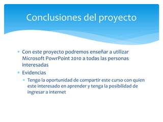  Con este proyecto podremos enseñar a utilizar
Microsoft PowrPoint 2010 a todas las personas
interesadas
 Evidencias
 Tengo la oportunidad de compartir este curso con quien
este interesado en aprender y tenga la posibilidad de
ingresar a internet
Conclusiones del proyecto
 